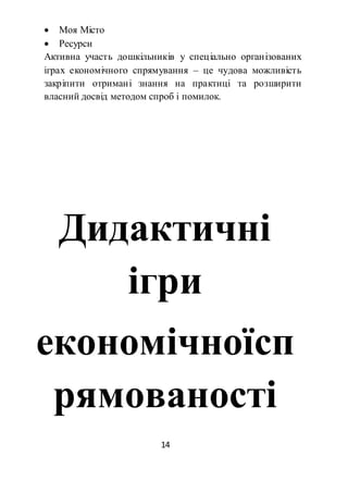 14
 Моя Місто
 Ресурси
Активна участь дошкільників у спеціально організованих
іграх економічного спрямування – це чудова можливість
закріпити отримані знання на практиці та розширити
власний досвід методом спроб і помилок.
Дидактичні
ігри
економічноїсп
рямованості
 