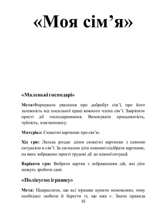 15
«Моя сім’я»
«Маленькігосподарі»
Мета:Формувати уявлення про добробут сім’ї, про його
залежність від посильної праці кожного члена сім’ї. Закріпити
прості дії господарювання. Виховувати працьовитість,
чуйність, взаємоповагу.
Матеріал: Сюжетні картинки про сім’ю.
Хід гри: Лялька роздає дітям сюжетні картинки з певною
ситуацією в сім’ї. За сигналом діти повинні підібрати картинки,
на яких зображено прості трудові дії до певної ситуації.
Варіанти гри: Вибрати картки з зображенням дій, які діти
можуть зробити самі.
«Полікуємо іграшку»
Мета: Підкреслити, що всі іграшки купити неможливо, тому
необхідно любити й берегти ті, що вже є. Знати правила
 