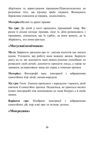 16
зберігання та користування іграшками.Підводитидитину до
розуміння того, що іграшку треба лікувати. Виховувати
бережливе ставлення до іграшок, подільчивість.
Матеріал:Великі та дрідні іграшки
Хід гри: До дітей у гості приходить іграшковий лікар. Він
разом із дітьми олгядає іграшки, лікує їх. Діти розмовляють з
іграшками, дізнаються, що їх турбує, де вони живуть, де їх
зберігають, хто ними грається.
«Матусиніпомічники»
Мета: Закріпити уявлення про те , скільки клопотів має матуся
вдома. Уточнити, яку роботу вона виконує щодня. Звернути
увагу на те, що допомогти мамі можна різними способами: не
розкидати своїх речей, допомогти принести посуд, а також не
заважати, не відволікати маму від справ, а тихенько гратися.
Матеріал: Фотографії мам; ілюстрації з зображенням
самостійних ігор дітей; лялька-вередуля.
Хід гри: Гном –Економ приходить з вередулею і просить дітей
навчити її самостійно гратися. Подивіться, як граються малята
(показ ілюстрацій) тож допоможемо не лише Катрусі, а й своїм
мамам.
Варіанти гри: Підібрати ілюстрації з зображенням
самостійних дій, ігор в які грає та чи інша дитина.
«Мояродина»
 