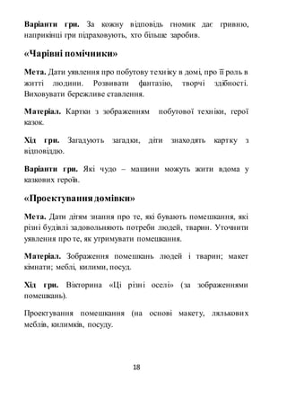 18
Варіанти гри. За кожну відповідь гномик дає гривню,
наприкінці гри підраховують, хто більше заробив.
«Чарівні помічники»
Мета. Дати уявлення про побутову техніку в домі, про її роль в
житті людини. Розвивати фантазію, творчі здібності.
Виховувати бережливе ставлення.
Матеріал. Картки з зображенням побутової техніки, герої
казок.
Хід гри. Загадують загадки, діти знаходять картку з
відповіддю.
Варіанти гри. Які чудо – машини можуть жити вдома у
казкових героїв.
«Проектуваннядомівки»
Мета. Дати дітям знання про те, які бувають помешкання, які
різні будівлі задовольняють потреби людей, тварин. Уточнити
уявлення про те, як утримувати помешкання.
Матеріал. Зображення помешкань людей і тварин; макет
кімнати; меблі, килими, посуд.
Хід гри. Вікторина «Ці різні оселі» (за зображеннями
помешкань).
Проектування помешкання (на основі макету, лялькових
меблів, килимків, посуду.
 