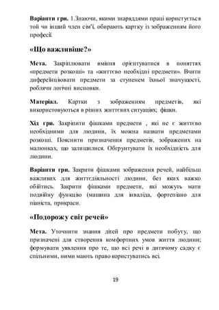 19
Варіанти гри. 1.Знаючи, якими знаряддями праці користується
той чи інший член сім'ї, обирають картку із зображенням його
професії.
«Що важливіше?»
Мета. Закріплювати вміння орієнтуватися в поняттях
«предмети розкоші» та «життєво необхідні предмети». Вчити
дифереїнціювати предмети за ступенем їхньої значущості,
роблячи логічні висновки.
Матеріал. Картки з зображенням предметів, які
використовуються в різних життєвих ситуаціях; фішки.
Хід гри. Закріпити фішками предмети , які не є життєво
необхідними для людини, їх можна назвати предметами
розкоші. Пояснити призначення предметів, зображених на
малюнках, що залишилися. Обгрунтувати їх необхідність для
людини.
Варіанти гри. Закрити фішками зображення речей, найбільш
важливих для життєдіяльності людини, без яких важко
обійтись. Закрити фішками предмети, які можуть мати
подвійну функцію (машина для інваліда, фортепіано для
піаніста, прикраси.
«Подорожу світ речей»
Мета. Уточнити знання дітей про предмети побуту, що
призначені для створення комфортних умов життя людини;
формувати уявлення про те, що всі речі в дитячому садку є
спільними, ними мають право користуватись всі.
 