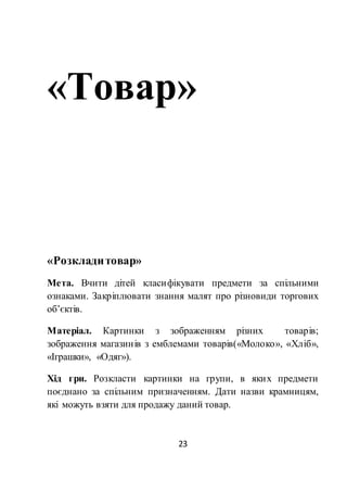 23
«Товар»
«Розкладитовар»
Мета. Вчити дітей класифікувати предмети за спільними
ознаками. Закріплювати знання малят про різновиди торгових
об’єктів.
Матеріал. Картинки з зображенням різних товарів;
зображення магазинів з емблемами товарів(«Молоко», «Хліб»,
«Іграшки», «Одяг»).
Хід гри. Розкласти картинки на групи, в яких предмети
поєднано за спільним призначенням. Дати назви крамницям,
які можуть взяти для продажу даний товар.
 