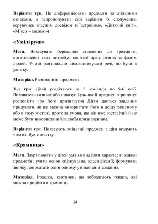 24
Варіанти гри. Не диференціювати предмети за спільними
ознаками, а запропонувати свої варіанти їх сполучення,
керуючись власним досвідом («Гастроном», «Дитячий світ»,
«М’ясо – молоко»)
«Уміліруки»
Мета. Виховувати бережливе ставлення до предметів,
виготовлення яких потребує копіткої праці різних за фахом
людей. Учити раціонально використовувати речі, що були в
ужитку.
Матеріал. Різноманітні предмети.
Хід гри. Дітей розділяють на 2 команди по 5-6 осіб.
Вихователь називає або показує будь-який предмет і пропонує
розповісти про його призначення Дітям дається завдання
придумати, як ще можна використати його в дещо зміненому
або в тому ж стані, проте за умови, що він вже застарілий й не
може бути використаний за своїм призначенням.
Варіанти гри. Показують змінений предмет, а діти вгадують
чим він був спочатку.
«Крамниця»
Мета. Закріплювати у дітей уміння виділяти характерні ознаки
предметів; учити основ спілкування, класифікації; формувати
звичку допомагати один одному у виконанні завдання.
Матеріал. Іграшки, картинки, що зображують товари, які
можна придбати в крамниці.
 