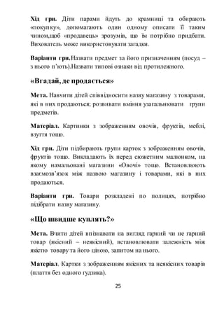 25
Хід гри. Діти парами йдуть до крамниці та обирають
«покупку», допомагають один одному описати її таким
чином,щоб «продавець» зрозумів, що їм потрібно придбати.
Вихователь може використовувати загадки.
Варіанти гри.Назвати предмет за його призначенням (посуд –
з нього п’ють).Назвати типові ознаки від протилежного.
«Вгадай, де продається»
Мета. Навчити дітей співвідносити назву магазину з товарами,
які в них продаються; розвивати вміння узагальнювати групи
предметів.
Матеріал. Картинки з зображенням овочів, фруктів, меблі,
взуття тощо.
Хід гри. Діти підбирають групи карток з зображенням овочів,
фруктів тощо. Викладають їх перед сюжетним малюнком, на
якому намальовані магазини «Овочі» тощо. Встановлюють
взаємозв’язок між назвою магазину і товарами, які в них
продаються.
Варіанти гри. Товари розкладені по полицях, потрібно
підібрати назву магазину.
«Що швидше куплять?»
Мета. Вчити дітей впізнавати на вигляд гарний чи не гарний
товар (якісний – неякісний), встановлювати залежність між
якістю товару та його ціною, запитом на нього.
Матеріал. Картки з зображенням якісних та неякісних товарів
(плаття без одного гудзика).
 