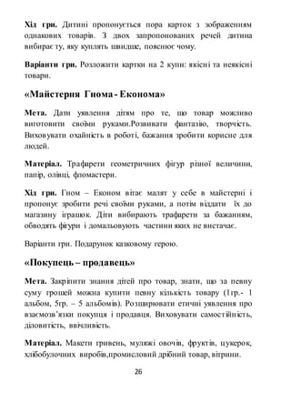 26
Хід гри. Дитині пропонується пора карток з зображенням
однакових товарів. З двох запропонованих речей дитина
вибирає ту, яку куплять швидше, пояснює чому.
Варіанти гри. Розложити картки на 2 купи: якісні та неякісні
товари.
«Майстерня Гнома- Економа»
Мета. Дати уявлення дітям про те, що товар можливо
виготовити своїми руками.Розвивати фантазію, творчість.
Виховувати охайність в роботі, бажання зробити корисне для
людей.
Матеріал. Трафарети геометричних фігур різної величини,
папір, олівці, фломастери.
Хід гри. Гном – Економ вітає малят у себе в майстерні і
пропонує зробити речі своїми руками, а потім віддати їх до
магазину іграшок. Діти вибирають трафарети за бажанням,
обводять фігури і домальовують частини яких не вистачає.
Варіанти гри. Подарунок казковому герою.
«Покупець – продавець»
Мета. Закріпити знання дітей про товар, знати, що за певну
суму грошей можна купити певну кількість товару (1гр.- 1
альбом, 5гр. – 5 альбомів). Розширювати етичні уявлення про
взаємозв’язки покупця і продавця. Виховувати самостійність,
діловитість, ввічливість.
Матеріал. Макети гривень, муляжі овочів, фруктів, цукерок,
хлібобулочних виробів,промисловий дрібний товар, вітрини.
 