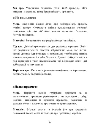 27
Хід гри. Учасникам роздають гроші (по5 гривень). Діти
купують у крамниці товар і розповідають про нього.
« Не помились»
Мета. Закріпити знання дітей про послідовність процесу
купівлі товару. Формувати вміння встановлювати логічний
ланцюжок дій, що об’єднані одним сюжетом. Розвивати
логічне мислення.
Матеріал. 5-6 картинок, що розрізняються за змістом.
Хід гри. Дитині пропонуються для розгляду картинки (5-6) ,
що розрізняються за змістом зображення: мама дає дитині
гроші; дитина йде вулицею з порожньою торбинкою; дитина
входить до крамниці; стоїть біля каси. Дитині треба розкласти в
ряд картинки в такій послідовності, що відповідає логіці дій
зображеної на них дитини.
Варіанти гри. Скласти коротеньке оповідання за картинками,
дотримуючись послідовності дій.
«Назви предмет»
Мета. Закріпити вміння групувати предмети за їх
виникненням: предмети рукотворного чи природного світу;
навчити визначати й називати предмети, позначати їх
узагальнюючим словом та групувати за призначенням.
Матеріал. Муляжі овочів та фруктів (по три предмета);
ляльковий посуд; меблі та одяг (по три предмета); коробка.
 