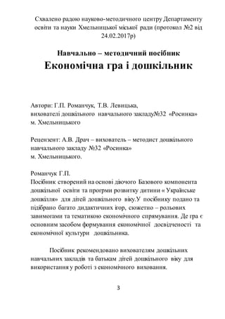 3
Схвалено радою науково-методичного центру Департаменту
освіти та науки Хмельницької міської ради (протокол №2 від
24.02.2017р)
Навчально – методичний посібник
Економічна гра і дошкільник
Автори: Г.П. Романчук, Т.В. Левицька,
вихователі дошкільного навчального закладу№32 «Росинка»
м. Хмельницького
Рецензент: А.В. Драч – вихователь – методист дошкільного
навчального закладу №32 «Росинка»
м. Хмельницького.
Романчук Г.П.
Посібник створений на основі діючого Базового компонента
дошкільної освіти та прогрми розвитку дитини « Українське
дошкілля» для дітей дошкільного віку.У посібнику подано та
підібрано багато дидактичних ігор, сюжетно – рольових
завимогами та тематикою економічного спрямування. Де гра є
основним засобом формування економічної досвідченості та
економічної культури дошкільника.
Посібник рекомендовано вихователям дошкільних
навчальних закладів та батькам дітей дошкільного віку для
використання у роботі з економічного виховання.
 
