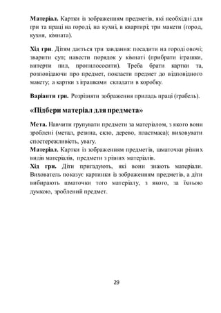 29
Матеріал. Картки із зображенням предметів, які необхідні для
гри та праці на городі, на кухні, в квартирі; три макети (город,
кухня, кімната).
Хід гри. Дітям дається три завдання: посадити на городі овочі;
зварити суп; навести порядок у кімнаті (прибрати іграшки,
витерти пил, пропилососити). Треба брати картки та,
розповідаючи про предмет, покласти предмет до відповідного
макету; а картки з іграшками складати в коробку.
Варіанти гри. Розрізняти зображення приладь праці (грабель).
«Підбери матеріал дляпредмета»
Мета. Навчити групувати предмети за матеріалом, з якого вони
зроблені (метал, резина, скло, дерево, пластмаса); виховувати
спостережливість, увагу.
Матеріал. Картки із зображенням предметів, шматочки різних
видів матеріалів, предмети з різних матеріалів.
Хід гри. Діти пригадують, які вони знають матеріали.
Вихователь показує картинки із зображенням предметів, а діти
вибирають шматочки того матеріалу, з якого, за їхньою
думкою, зроблений предмет.
 