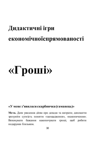 30
Дидактичні ігри
економічноїспрямованості
«Гроші»
«У мене з’явиласяскарбничка(гаманець)»
Мета. Дати уявлення дітям про доходи та витрати; допомогти
зрозуміти сутність поняття «заощадження», «накопичення».
Виховувати бажання накопичувати гроші, щоб робити
подарунки близьким.
 