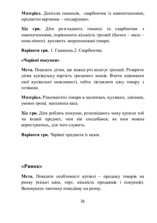 31
Матеріал. Декілька гаманців, скарбничок із накопиченнями,
предметні картинки – «подарунки».
Хід гри. Діти розглядають гаманці та скарбнички з
накопиченнями, порівнюють кількість грошей (багато – мало –
нема нічого). купляють запропоновані товари.
Варіанти гри. 1. Гаманець.2. Скарбничка.
«Чарівні покупки»
Мета. Показати дітям, що кожна річ коштує грошей. Розкрити
дітям купівельну вартість грошових знаків. Вчити оцінювати
свої купівельні можливості, тобто зіставляти ціну товару з
готівкою.
Матеріал. Різноманітні товари в малюнках, муляжах;. цінники,
умовні гроші, магазинна каса.
Хід гри. Діти роблять покупки, розповідають чому купили той
чи інший предмет, чим він сподобався, як ним можна
користуватись, для чого служить.
Варіанти гри. Чарівні предмети із казок.
«Ринок»
Мета. Показати особливості купівлі – продажу товарів на
ринку (вільні ціни, торг, кількість продавців і покупців).
Виховувати тактовну поведінку на ринку.
 