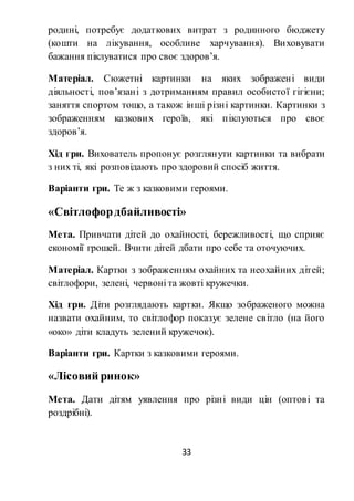 33
родині, потребує додаткових витрат з родинного бюджету
(кошти на лікування, особливе харчування). Виховувати
бажання піклуватися про своє здоров’я.
Матеріал. Сюжетні картинки на яких зображені види
діяльності, пов’язані з дотриманням правил особистої гігієни;
заняття спортом тощо, а також інші різні картинки. Картинки з
зображенням казкових героїв, які піклуються про своє
здоров’я.
Хід гри. Вихователь пропонує розглянути картинки та вибрати
з них ті, які розповідають про здоровий спосіб життя.
Варіанти гри. Те ж з казковими героями.
«Світлофордбайливості»
Мета. Привчати дітей до охайності, бережливості, що сприяє
економії грошей. Вчити дітей дбати про себе та оточуючих.
Матеріал. Картки з зображенням охайних та неохайних дітей;
світлофори, зелені, червоні та жовті кружечки.
Хід гри. Діти розглядають картки. Якщо зображеного можна
назвати охайним, то світлофор показує зелене світло (на його
«око» діти кладуть зелений кружечок).
Варіанти гри. Картки з казковими героями.
«Лісовий ринок»
Мета. Дати дітям уявлення про різні види цін (оптові та
роздрібні).
 