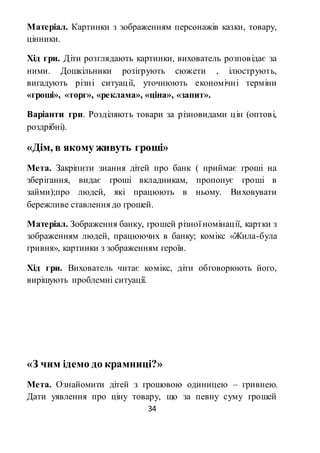 34
Матеріал. Картинки з зображенням персонажів казки, товару,
цінники.
Хід гри. Діти розглядають картинки, вихователь розповідає за
ними. Дошкільники розігрують сюжети , ілюструють,
вигадують різні ситуації, уточнюють економічні терміни
«гроші», «торг», «реклама», «ціна», «запит».
Варіанти гри. Розділяють товари за різновидами цін (оптові,
роздрібні).
«Дім, в якому живуть гроші»
Мета. Закріпити знання дітей про банк ( приймає гроші на
зберігання, видає гроші вкладникам, пропонує гроші в
займи);про людей, які працюють в ньому. Виховувати
бережливе ставлення до грошей.
Матеріал. Зображення банку, грошей різної номінації, картки з
зображенням людей, працюючих в банку; комікс «Жила-була
гривня», картинки з зображенням героїв.
Хід гри. Вихователь читає комікс, діти обговорюють його,
вирішують проблемні ситуації.
«З чим ідемо до крамниці?»
Мета. Ознайомити дітей з грошовою одиницею – гривнею.
Дати уявлення про ціну товару, що за певну суму грошей
 