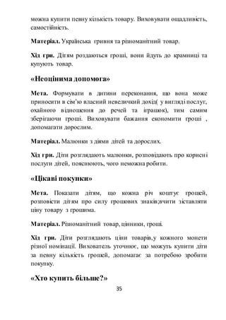 35
можна купити певну кількість товару. Виховувати ощадливість,
самостійність.
Матеріал. Українська гривня та різноманітний товар.
Хід гри. Дітям роздаються гроші, вони йдуть до крамниці та
купують товар.
«Неоцінима допомога»
Мета. Формувати в дитини переконання, що вона може
приносити в сім’ю власний невеличкий дохід( у вигляді послуг,
охайного відношення до речей та іграшок), тим самим
зберігаючи гроші. Виховувати бажання економити гроші ,
допомагати дорослим.
Матеріал. Малюнки з діями дітей та дорослих.
Хід гри. Діти розглядають малюнки, розповідають про корисні
послуги дітей, пояснюють, чого неможна робити.
«Цікаві покупки»
Мета. Показати дітям, що кожна річ коштує грошей,
розповісти дітям про силу грошових знаків;вчити зіставляти
ціну товару з грошима.
Матеріал. Різноманітний товар, цінники, гроші.
Хід гри. Діти розглядають ціни товарів,у кожного монети
різної номінації. Вихователь уточнює, що можуть купити діти
за певну кількість грошей, допомагає за потребою зробити
покупку.
«Хто купить більше?»
 