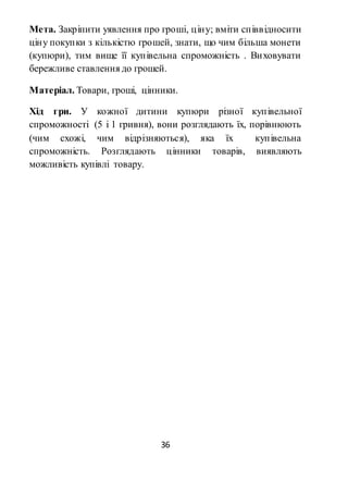 36
Мета. Закріпити уявлення про гроші, ціну; вміти співвідносити
ціну покупки з кількістю грошей, знати, що чим більша монети
(купюри), тим вище її купівельна спроможність . Виховувати
бережливе ставлення до грошей.
Матеріал. Товари, гроші, цінники.
Хід гри. У кожної дитини купюри різної купівельної
спроможності (5 і 1 гривня), вони розглядають їх, порівнюють
(чим схожі, чим відрізняються), яка їх купівельна
спроможність. Розглядають цінники товарів, виявляють
можливість купівлі товару.
 