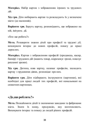 38
Матеріал. Набір карток з зображенням ігрових та трудових
дій.
Хід гри. Діти вибирають картки та розкладують їх у визначене
місто (до малюнків).
Варіанти гри. Беруть картку, розповідають, що зображено на
ній, імітують дії.
«Хто що робить?»
Мета. Розширити знання дітей про професії та трудові дії;
виховувати інтерес до нових професій, повагу до праці
дорослих.
Матеріал. Картки з зображенням професій (продавець, касир,
банкір) і трудових дій (важить товар, відраховує гроші, показує
рекламні зразки).
Хід гри. Дитина, взяв картку, називає професію, знаходить
картку з трудовими діями, розповідає про них.
Варіанти гри. Діти підбирають інструменти (картинки), які
необхідні для праці людей тих професій, які намальовані на
сюжетних картинках.
«Де,що роблять?»
Мета. Познайомити дітей із значимими заводами та фабриками
міста. Знати їх назву, продукцію, яку виготовляють.
Виховувати інтерес та повагу до людей різних професій.
 