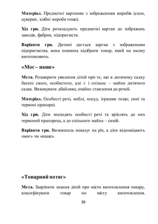 39
Матеріал. Предметні картинки з зображенням виробів (скло,
цукерки, хлібні вироби тощо).
Хід гри. Діти розкладують предметні картки до зображень
заводів, фабрик, підприємств.
Варіанти гри. Дитині дається картка з зображенням
підприємства, вона повинна підібрати товар, який на ньому
виготовляють.
«Моє– наше»
Мета. Розширити уявлення дітей про те, що в дитячому садку
багато свого, особистого, але є і спільне – майно дитячого
садка. Виховувати дбайливе, охайне ставлення до речей.
Матеріал. Особисті речі, меблі, посуд, іграшки тощо; сині та
червоні прапорці.
Хід гри. Діти знаходять особисті речі та кріплять до них
червоний прапорець, а до спільного майна – синій.
Варіанти гри. Вихователь показує на річ, а діти відповідають
«моє» чи «наше».
«Товарний потяг»
Мета. Закріпити знання дітей про місто виготовлення товару,
класифікувати товар по місту виготовлення.
 