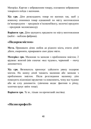 40
Матеріал. Картки з зображенням товару, площинне зображення
товарного поїзда з вагонами.
Хід гри. Діти розкладають товар по вагонах так, щоб у
кожному опинився товар однаковий по місту виготовлення
(м’ясопродукти – продукція м’ясокомбінату, молочні продукти
– продукція молокозаводу).
Варіанти гри. Діти групують предмети по місту виготовлення
(меблі – меблева фабрика).
«Подорожмістом»
Мета. Прививати дітям любов до рідного міста, вчити дітей
дбати, охороняти, прикрашати своє рідне місто.
Матеріал гри. Малюнки та записки з проблемним змістом; 2
кружки: жовтий (він означає «все чудово», червоний – «хочу
допомогти»).
Хід гри. Вихователь пропонує здійснити уявну подорож
містом. На шляху дітей чекають малюнки або записки з
проблемним змістом. Після розглядання малюнку діти
показують відповідні кружечки та пояснюють, чому все чудово
або як слід допомогти. (дівчинка кидає фантики в річку,
хлопчик купує квіти тощо).
Варіанти гри. Те ж , тільки по прочитаній листівці.
«Назви професії»
 