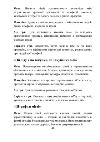 41
Мета. Навчити дітей установлювати залежність між
результатами трудової діяльності та професій людини;
виховувати інтерес та повагу до людей різних професій.
Матеріал. Будівля з віконцями; картки з зображенням людей
різних професій, знаряддя їх праці.
Хід гри. Діти відчиняють віконця дома, та вгадують
представника професії, підбирають карточки з зображенням
знаряддя праці.
Варіанти гри. Вихователь читає загадку про ту чи іншу
професію, діти підбирають відповідні картинки, розповідають
про людей цієї професії.
«Ой піду я по закупки, по закупочки мої»
Мета. Продовжувати ознайомлювати дітей з торговельними
об’єктами міста – кіоском, базаром, крамницею – як пунктами
продажу товару. Виховувати культуру поведінки, діловитість.
Матеріал. Картинки з силуетами торговельних об’єктів міста,
предметні картки з зображенням товарів; машини.
Хід гри. Діти на машинах розвозять товари по об’єктам.
Варіанти гри. Називають чим розрізняються об’єкти торгівлі,
купляють в них товари, пояснюють для чого вони потрібні.
«Штрафи в місті»
Мета. Вчити дітей оцінювати вчинки людей, давати
характеристику їх діям. Є вчинки, за які людей покарають в
формі штрафа. Розвивати логічне мислення. Виховувати повагу
до правил, які склали дорослі, бажання дотримуватися їх.
 