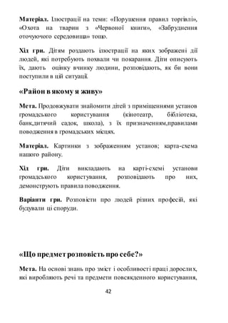 42
Матеріал. Ілюстрації на теми: «Порушення правил торгівлі»,
«Охота на тварин з «Червоної книги», «Забруднення
оточуючого середовища» тощо.
Хід гри. Дітям роздають ілюстрації на яких зображені дії
людей, які потребують похвали чи покарання. Діти описують
їх, дають оцінку вчинку людини, розповідають, як би вони
поступили в цій ситуації.
«Район вякому я живу»
Мета. Продовжувати знайомити дітей з приміщеннями установ
громадського користування (кінотеатр, бібліотека,
банк,дитячий садок, школа), з їх призначенням,правилами
поводження в громадських місцях.
Матеріал. Картинки з зображенням установ; карта-схема
нашого району.
Хід гри. Діти викладають на карті-схемі установи
громадського користування, розповідають про них,
демонструють правила поводження.
Варіанти гри. Розповісти про людей різних професій, які
будували ці споруди.
«Що предметрозповість про себе?»
Мета. На основі знань про зміст і особливості праці дорослих,
які виробляють речі та предмети повсякденного користування,
 