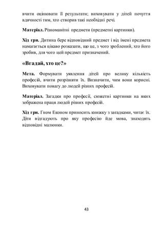 43
вчити оцінювати її результати; виховувати у дітей почуття
вдячності тим, хто створив такі необхідні речі.
Матеріал. Різноманітні предмети (предметні картинки).
Хід гри. Дитина бере відповідний предмет і від імені предмета
намагається цікаво розказати, що це, з чого зроблений, хто його
зробив, для чого цей предмет призначений.
«Вгадай, хто це?»
Мета. Формувати уявлення дітей про велику кількість
професій, вчити розрізняти їх. Визначити, чим вони корисні.
Виховувати повагу до людей різних професій.
Матеріал. Загадки про професії, сюжетні картинки на яких
зображена праця людей різних професій.
Хід гри. Гном Економ приносить книжку з загадками, читає їх.
Діти відгадують про яку професію йде мова, знаходять
відповідні малюнки.
 