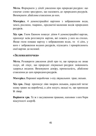45
Мета. Формувати у дітей уявлення про природні ресурси: що
означає слово «ресурси», що належить до природних ресурсів.
Виховувати дбайливе ставлення до них.
Матеріал. 4 демонстраційні картини з зображенням води,
землі, рослини, тварини., предметні малюнки видів природних
ресурсів.
Хід гри. Гном Економ показує дітям 4 демонстраційні картки,
пропонує всім розглянути картки, які лежать у них на столах.
Якщо гном покаже картку з зображенням води, то ті діти, у
кого є зображення водних ресурсів, підходять і прикріплюють
свої картки до великої.
«Зеленааптечка»
Мета. Розширити уявлення дітей про те, що природа не лише
годує, ай лікує, що природні лікувальні ресурси зміцнюють
здоров,я людини. Виховувати довіру, прихильність, дбайливе
ставлення до цих природнихресурсів.
Матеріал. Порожні коробочки з-під лікувальних трав; ляльки.
Хід гри. Лікар прописує ліки хворим лялькам, дорослий читає
назву трави на коробочці, а діти несуть ляльці те, що прописав
їй лікар.
Варіанти гри. Те ж з засушеними травами, напоями з них 9при
відсутності алергії).
 