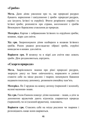 46
«Гриби»
Мета. Дати дітям уявлення про те, що природні ресурси
бувають корисними і шкідливими ( гриби- природні ресурси,
але існують їстівні та отруйні). Вчити розрізняти отруйні та
їстівні гриби; розповісти про страви, виготовлені з грибів
Виховувати бережливе ставлення до природи.
Матеріал. Картки з зображенням їстівних та отруйних грибів;
кошики, відро для сміття.
Хід гри. Запропонувати дітям назбирати в кошики їстівних
грибів. Разом уважно розглядаємо зібрані гриби, отруйні
викидаємо в кошик для сміття.
Варіанти гри. В кошику та в відрі для сміття вже лежать
гриби. Діти роздивляються, сортують.
«Скарги природи»
Мета. Закріплювати знання про різні природні ресурси,
звернути увагу на їхню скінченність; вправляти в умінні
ставити себе на місце рослин і тварин; виховувати бажання
надавати посильну допомогу, розвивати емоційну пам’ять.
Матеріал. По 2 кружка на кожну дитину (червоний і зелений),
великі малюнки-знаки.
Хід гри. Гном-Економ показує дітям малюнки – знаки, а діти за
допомогою кружечків дають відповідь скаржиться природа
(червоний), чи ні (зелений кружечок), поясняють.
Варіанти гри. Ставлять себе на місце рослини чи тварини і
розповідають нащо вони скаржаться.
 