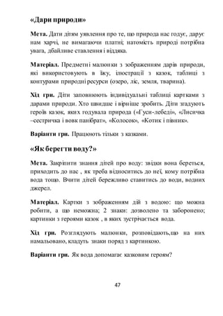 47
«Дари природи»
Мета. Дати дітям уявлення про те, що природа нас годує, дарує
нам харчі, не вимагаючи платні; натомість природі потрібна
увага, дбайливе ставлення і віддяка.
Матеріал. Предметні малюнки з зображенням дарів природи,
які використовують в їжу, ілюстрації з казок, таблиці з
контурами природні ресурси (озеро, ліс, земля, тварина).
Хід гри. Діти заповнюють індивідуальні таблиці картками з
дарами природи. Хто швидше і вірніше зробить. Діти згадують
героїв казок, яких годувала природа («Гуси-лебеді», «Лисичка
–сестричка і вовк панібрат», «Колосок», «Котик і півник».
Варіанти гри. Працюють тільки з казками.
«Як берегти воду?»
Мета. Закріпити знання дітей про воду: звідки вона береться,
приходить до нас , як треба відноситись до неї, кому потрібна
вода тощо. Вчити дітей бережливо ставитись до води, водних
джерел.
Матеріал. Картки з зображенням дій з водою: що можна
робити, а що неможна; 2 знаки: дозволено та заборонено;
картинки з героями казок , в яких зустрічається вода.
Хід гри. Розглядують малюнки, розповідають,що на них
намальовано, кладуть знаки поряд з картинкою.
Варіанти гри. Як вода допомагає казковим героям?
 