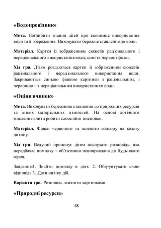 48
«Водопровідник»
Мета. Поглибити знання дітей про економне використання
води та її збереження. Виховувати бережне ставлення до води.
Матеріал. Картки із зображенням сюжетів раціонального і
нераціонального використання води; сині та червоні фішки.
Хід гри. Дітям роздаються картки із зображенням сюжетів
раціонального і нераціонального використання води.
Закриваються синьою фішкою картинки з раціональним, і
червоною – з нераціональним використанням води.
«Оціни вчинок»
Мета. Виховувати бережливе ставлення до природних ресурсів
та інших матеріальних цінностей. На основі логічного
мислення вчити робити самостійні висновки.
Матеріал. Фішки червоного та зеленого кольору на кожну
дитину.
Хід гри. Ведучий пропонує дітям послухати розповідь, яка
передбачає помилку – об’єктивно невиправдана дія будь-якого
героя.
Завдання:1. Знайти помилку в діях. 2. Обгрунтувати свою
відповідь.3. Дати оцінку дій..
Варіанти гри. Розповідь замінити картинками.
«Природні ресурси»
 