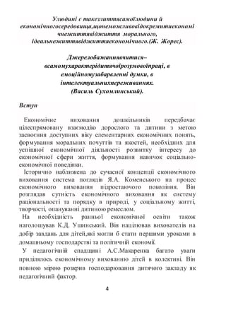 4
Улюдині є такезлиттясамоїлюдини й
економічногосередовища,щонеможливовідокремитиекономі
чнежиттявіджиття морального,
ідеальнежиттявіджиттяекономічного.(Ж. Жорес).
Джерелобажаннявчитися–
всамомухарактерідитячоїрозумовоїпраці, в
емоційномузабарвленні думки, в
інтелектуальнихпереживаннях.
(Василь Сухомлинський).
Вступ
Економічне виховання дошкільників передбачає
цілеспрямовану взаємодію дорослого та дитини з метою
засвоєння доступних віку елементарних економічних понять,
формування моральних почуттів та якостей, необхідних для
успішної економічної діяльності розвитку інтересу до
економічної сфери життя, формування навичок соціально-
економічної поведінки.
Історично наближена до сучасної концепції економічного
виховання система поглядів Я.А. Коменського на процес
економічного виховання підростаючого покоління. Він
розглядав сутність економічного виховання як систему
раціональності та порядку в природі, у соціальному житті,
творчості, опануванні дитиною ремеслом.
На необхідність ранньої економічної освіти також
наголошував К.Д. Ушинський. Він націлював вихователів на
добір завдань для дітей,які могли б стати першими уроками в
домашньому господарстві та політичній економії.
У педагогічній спадщині А.С.Макаренка багато уваги
приділялось економічному вихованню дітей в колективі. Він
повною мірою розкрив господарювання дитячого закладу як
педагогічний фактор.
 