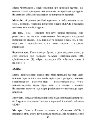 49
Мета. Формувати у дітей уявлення про природні ресурси: що
означає слово «ресурси», що належить до природних ресурсів.
Виховувати дбайливе ставлення до природнихресурсів.
Матеріал. 4 демонстраційні картинки з зображенням води,
землі, рослини, тварини; початкові літери В,З,Р,Т; предметні
малюнки всіх видів ресурсів.
Хід гри. Гном – Економ розвішує великі малюнки, діти
розказують, що на них намальовано. Розглядують предметні
картинки на столах. Гном називає та показує літеру (В), а діти
підходять і прикріплюють на стенд картки з водними
ресурсами.
Варіанти гри. Гном показує букви, а діти згадують казки, у
яких йдеться про природні ресурси («Царівна-жаба» (В),
«Дюймовочка» (З), «Троє ведмедів» (Р), «Лисиця, заєць і
півень» (Т).
«SOS»
Мета. Закріплювати знання про різні природні ресурси; дати
поняття про скінченість видів природних ресурсів; навчати
встановлювати взаємозв’язок і взаємозалежність: стане
меньшересурсів- гірше буде всім – і людям і планеті.
Виховувати почуття господаря, раціональне ставлення до дарів
природи.
Матеріал. Предметні малюнки всіх видів природних ресурсів;
по 2 кружки для кожної дитини - червоний і зелений, табличка
«SOS».
Хід гри. Гном - Економ заходить з табличкою «SOS» і
пропонує дітям стати рятівниками природи. Він розповідає про
 