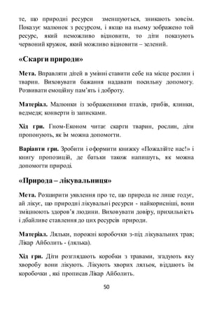 50
те, що природні ресурси зменшуються, зникають зовсім.
Показує малюнок з ресурсом, і якщо на ньому зображено той
ресурс, який неможливо відновити, то діти показують
червоний кружок, який можливо відновити – зелений.
«Скарги природи»
Мета. Вправляти дітей в умінні ставити себе на місце рослин і
тварин. Виховувати бажання надавати посильну допомогу.
Розвивати емоційну пам’ять і доброту.
Матеріал. Малюнки із зображеннями птахів, грибів, ялинки,
ведмедя; конверти із записками.
Хід гри. Гном-Економ читає скарги тварин, рослин, діти
пропонують, як їм можна допомогти.
Варіанти гри. Зробити і оформити книжку «Пожалійте нас!» і
книгу пропозицій, де батьки також напишуть, як можна
допомогти природі.
«Природа – лікувальниця»
Мета. Розширити уявлення про те, що природа не лише годує,
ай лікує, що природні лікувальні ресурси - найкорисніші, вони
зміцнюють здоров’я людини. Виховувати довіру, прихильність
і дбайливе ставлення до цих ресурсів природи.
Матеріал. Ляльки, порожні коробочки з-під лікувальних трав;
Лікар Айболить - (лялька).
Хід гри. Діти розглядають коробки з травами, згадують яку
хворобу вони лікують. Лікують хворих ляльок, віддають їм
коробочки , які прописав Лікар Айболить.
 
