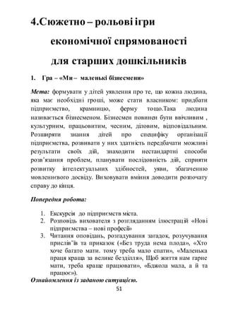 51
4.Сюжетно – рольові ігри
економічної спрямованості
для старших дошкільників
1. Гра – «Ми – маленькі бізнесмени»
Мета: формувати у дітей уявлення про те, що кожна людина,
яка має необхідні гроші, може стати власником: придбати
підприємство, крамницю, ферму тощо.Така людина
називається бізнесменом. Бізнесмен повинен бути ввічливим ,
культурним, працьовитим, чесним, діловим, відповідальним.
Розширяти знання дітей про специфіку організації
підприємства, розвивати у них здатність передбачати можливі
результати своїх дій, знаходити нестандартні способи
розв’язання проблем, планувати послідовність дій, сприяти
розвитку інтелектуальних здібностей, уяви, збагаченню
мовленнєвого досвіду. Виховувати вміння доводити розпочату
справу до кінця.
Попередня робота:
1. Екскурсія до підприємств міста.
2. Розповідь вихователя з розгляданням ілюстрацій «Нові
підприємства – нові професії»
3. Читання оповідань, розгадування загадок, розучування
прислів’їв та приказок («Без труда нема плода», «Хто
хоче багато мати. тому треба мало спати», «Маленька
праця краща за велике безділля», Щоб життя нам гарне
мати, треба краще працювати», «Бджола мала, а й та
працює»).
Ознайомлення із заданою ситуацією.
 