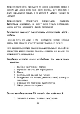 52
Запропонувати дітям пригадати, як можна зміцнювати здоров’я
взимку. Де можна взяти живі квіти взимку, щоб привітати з
днем народження дідуся, а зі святом 8 Березня бабусю та
матусю?
Запропонувати організувати підприємство (маленьке
фермерське хозяйство), на якому вони будуть вирощувати
зелену цибулю і живі квіти (фіалки, тюльпани).
Визначення загальної перспективи, декомпозиція цілей і
завдань.
Головна мета для дітей у грі – виростити, зібрати врожай,
частку його продати, а частку залишити для своїх потреб.
Діти називають потреби рослин: вода,світло, тепло, земля.Вони
пригадують етапи розвитку рослин, обирають вид рослин для
колективного вирощування.
Складання переліку всього необхідного для вирощування
врожаю:
1. Насіння (цибулиння) рослин.
2. Горщики з землею для вирощування.
3. Полив.
4. Добрива, щоб врожай був гарний.
5. Інструменти для полива, рихлення землі, догляду за
рослинами.
6. Спецодяг для робітників підприємства.
7. Місце для продажу врожаю.
Спільне складання плану дій, розподіл обов’язків, ролей.
1. Заготовити землю, горщики, інструменти.
 