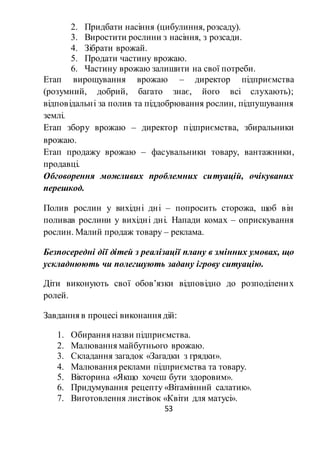 53
2. Придбати насіння (цибулиння, розсаду).
3. Виростити рослини з насіння, з розсади.
4. Зібрати врожай.
5. Продати частину врожаю.
6. Частину врожаю залишити на свої потреби.
Етап вирощування врожаю – директор підприємства
(розумний, добрий, багато знає, його всі слухають);
відповідальні за полив та піддобрювання рослин, підпушування
землі.
Етап збору врожаю – директор підприємства, збиральники
врожаю.
Етап продажу врожаю – фасувальники товару, вантажники,
продавці.
Обговорення можливих проблемних ситуацій, очікуваних
перешкод.
Полив рослин у вихідні дні – попросить сторожа, щоб він
поливав рослини у вихідні дні. Напади комах – оприскування
рослин. Малий продаж товару – реклама.
Безпосередні дії дітей з реалізації плану в змінних умовах, що
ускладнюють чи полегшують задану ігрову ситуацію.
Діти виконують свої обов’язки відповідно до розподілених
ролей.
Завдання в процесі виконання дій:
1. Обирання назви підприємства.
2. Малювання майбутнього врожаю.
3. Складання загадок «Загадки з грядки».
4. Малювання реклами підприємства та товару.
5. Вікторина «Якщо хочеш бути здоровим».
6. Придумування рецепту «Вітамінний салатик».
7. Виготовлення листівок «Квіти для матусі».
 