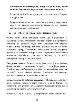 54
Обговорення результату гри, попередні оцінки дій, аналіз
помилок і спільний пошук способів подолання помилок.
Розповіді дітей «Як ми доглядали за рослинами», «Реклама
товару» тощо.
Запропонувати дітям подумати, що ще можна вирощувати
взимку на нашому підприємстві (травичку для пташок,
курчат, домашніх улюбленців).
2. Гра- «Ми їдемо будувати дім» (старша група)
Мета: вчити дітей планувати власні дії, передбачати їх
можливі наслідки, враховуючи зовнішні обставини, що можуть
впливати на розвиток події; дати уявлення про професії
будівельників (бригадир, каменяр, плотник, скляр, електрик,
сантехнік, муляр, вантажник, архітектор); вчити групувати
предмети за способом використання та розуміти призначення
предметів, необхідних для життя людини та її праці;
виховувати повагу до людини праці.
Попередня робота. Вихователь знайомить дітей з професіями
будівельників, з результатами їх праці, зі специфікою роботи.
Ознайомлення відбувається через бесіду, розповідь вихователя,
екскурсії, через читання віршів, оповідань, розгадування
загадок, розучування прислів’їв і приказок.
Ознайомлення із заданою ситуацією. Вихователь пропонує
дітям впізнати предмет, який знайшли в групі (кельня) та
визначити, хто працює з ним. Педагог розповідає дітям, що їх
запросили до іншого міста збудувати дім.
Вихователь: Як ви гадаете, ми впораємося з таким завданням?
 