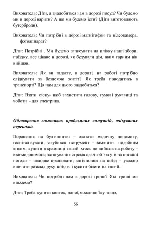 56
Вихователь: Діти, а знадобиться нам в дорозі посуд? Чи будемо
ми в дорозі варити? А що ми будемо їсти? (Діти виготовляють
бутерброди).
Вихователь: Чи потрібні в дорозі магнітофон та відеокамера,
фотоаппарат?
Діти: Потрібні . Ми будемо записувати на плівку наші збори,
поїздку, все цікаве в дорозі, як будували дім, яким гарним він
вийшов.
Вихователь: Як ви гадаєте, в дорозі, на роботі потрібно
слідкувати за безпекою життя? Як треба поводитись в
транспорті? Що нам для цього знадобиться?
Діти: Взяти каску- щоб захистити голову, гумові рукавиці та
чоботи - для електрика.
Обговорення можливих проблемних ситуацій, очікуваних
перешкод.
Поранення на будівництві – оказати медичну допомогу,
госпіталізувати; загубився інструмент – замінити подобним
іншим, купити в крамниці інший; хтось не вийшов на роботу –
взаємодопомога; затягування строків сдачі об’єкту із-за поганої
погоди – швидше працювати; запізнилися на поїзд – уважно
вивчити розклад руху поїздів і купити білети на інший.
Вихователь: Чи потрібні нам в дорозі гроші? Які гроші ми
візьмемо?
Діти: Треба купити квиток, напої, можливо їжу тощо.
 