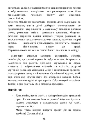 58
вигадувати свої оригінальні проекти; закріпити навички роботи
з образотворчим матеріалом, використовуючи всю його
різноманітність. Розвивати творчу уяву, мислення,
самостійність;
розвиток мовлення: збагачувати словник дітей відповідно до
теми заняття; вчити дітей добирати слова-синоніми до
прикметників; закріплювати у активному мовленні ввічливі
слова; розвивати вміння граматично правильно будувати
речення; закріпити вміння складати творчі розповіді на
запропоновану тему, використовуючи картки, малюнки, творчі
вироби. Виховувати працьовитість, заповзятість, бажання
гарно відпочивати; повагу до праці.
Сприяти вихованню вміння самостійності мислення та вибору.
Матеріал: емблеми меблярів, електриків, склярів,
дизайнерів; предметні картки із зображеннями: інструментів
необхідних для роботи, продуктів харчування та страв;
малюнки із зображенням столиків та стільців; розрізні
картинки; папка для складання меню з кишеньками; предмети
для сервіровки столу на 4 команди. Свіжі овочі, фрукти, хліб,
сир. Живі або штучні квіти для створення ікебани. Горох,
квасоля, перлова крупа та три тарілки. Образотворчі матеріали.
Тексти: вірша та етюду «Ми саджаємо квіточки».
Перебіг гри
 Діти, уявіть, що за участь у конкурсі нам дали грошовий
приз. Як ми можемо його витратити? (Купити іграшки,
багато солодощів і влаштувати свято на честь
перемоги та ін.)
 Може треба вигідно вкласти гроші? Як це можна
зробити? (Думки дітей.)
 