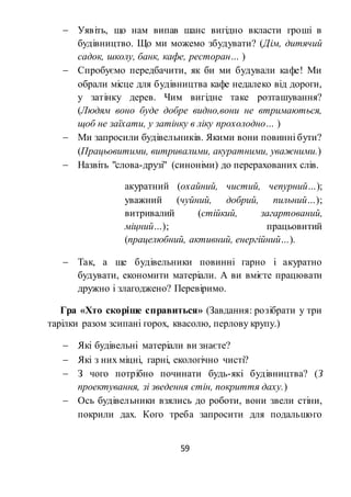 59
 Уявіть, що нам випав шанс вигідно вкласти гроші в
будівництво. Що ми можемо збудувати? (Дім, дитячий
садок, школу, банк, кафе, ресторан… )
 Спробуємо передбачити, як би ми будували кафе! Ми
обрали місце для будівництва кафе недалеко від дороги,
у затінку дерев. Чим вигідне таке розташування?
(Людям воно буде добре видно,вони не втримаються,
щоб не заїхати, у затінку в ліку прохолодно… )
 Ми запросили будівельників. Якими вони повинні бути?
(Працьовитими, витривалими, акуратними, уважними.)
 Назвіть "слова-друзі" (синоніми) до перерахованих слів.
акуратний (охайний, чистий, чепурний…);
уважний (чуйний, добрий, пильний…);
витривалий (стійкий, загартований,
міцний…); працьовитий
(працелюбний, активний, енергійний…).
 Так, а ще будівельники повинні гарно і акуратно
будувати, економити матеріали. А ви вмієте працювати
дружно і злагоджено? Перевіримо.
Гра «Хто скоріше справиться» (Завдання: розібрати у три
тарілки разом зсипані горох, квасолю, перлову крупу.)
 Які будівельні матеріали ви знаєте?
 Які з них міцні, гарні, екологічно чисті?
 З чого потрібно починати будь-які будівництва? (З
проектування, зі зведення стін, покриття даху.)
 Ось будівельники взялись до роботи, вони звели стіни,
покрили дах. Кого треба запросити для подальшого
 
