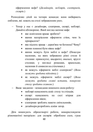 60
оформлення кафе? (Дизайнерів, меблярів, електриків,
склярів.)
Розподіляю дітей на чотири команди: вони вибирають
емблеми, які лежать на столі зображенням униз.
 Тепер у нас є дизайнери, електрики, склярі, меблярі.
Давайте обговоримо. Який вигляд матиме кафе:
 яке освітлення краще зробити?
 якими матеріалами оформити стіни, чим їх
прикрасити?
 яка підлога краща - дерев'яна чи бетонна? Чому?
 якими повинні бути вікна кафе?
 якими можуть бути меблі в кафе? (Показую
малюнки, на яких зображено різні столи й
столики: прямокутні, квадратні, овальні, круглі
столики; у вигляді ромашки, крапельки;
малюнки й символи на стільчиках.)
 як можуть оформити меблі електрики? (Вони
можуть зробити підсвітку.)
 як можуть оформити меблі склярі? (Вони
можуть зробити скляні вставки, поверхню
столу зробити скляною.)
 Ваше завдання – командами виконати свою роботу:
 меблярі намалюють ескіз столу та стільців;
 склярі намалюють на склі вітраж для
оформлення вікон;
 електрики зроблять макети світильників;
 дизайнери розроблять ескізи штор.
Діти виконують образотворчі роботи, використовуючи
різноманітні матеріали: для склярів: оброблене скло, гуаш
 