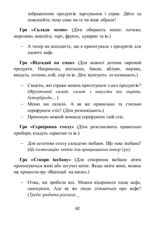 62
зображенням продуктів харчування і страв. Дійте та
пояснюйте, чому саме ви те чи інше обрали!
Гра «Склади меню» (Діти обирають меню: печиво,
морозиво, коктейлі, торт, фрукти, цукерки та ін.)
 А тепер ви відгадаєте, що я приготувала з продуктів для
нашого кафе.
Гра «Відгадай на смак» (Для кожної дитини окремий
продукти. Наприклад, апельсин, банан, яблуко, морква,
капуста, печиво, хліб, сир та ін. Діти куштують та називають.)
 Скажіть, які страви можна приготувати з цих продуктів?
(Фруктовий салат, салат з капусти та моркви,
бутерброди… )
 Меню ми склали. А як же правильно та стильно
сервірувати стіл? (Діти розповідають.)
 Пропоную кожній команді сервірувати свій стіл.
Гра «Сервіровка столу» (Діти розставляють правильно
прибори, кладуть серветки та ін.)
 Для естетики столу складемо ікебани. Що таке ікебана?
(Це композиціяз квітів для прикрашання інтер’єру).
Гра «Створи ікебану» (Для створення ікебани дітям
пропонуються живі або штучні квіти. Якщо квіти живі, можна
ще провести гру «Відгадай на запах».)
 Отже, ми зробили все. Можна відкривати наше кафе,
святкувати. Але як же люди дізнаються про кафе?
(Треба зробити рекламу._
 