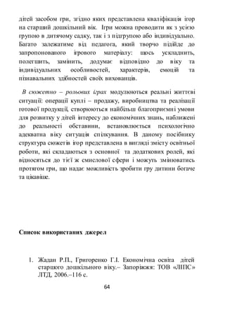 64
дітей засобом гри, згідно яких представлена кваліфікація ігор
на старший дошкільний вік. Ігри можна проводити як з усією
групою в дитячому садку, так і з підгрупою або індивідуально.
Багато залежатиме від педагога, який творчо підійде до
запропонованого ігрового матеріалу: щось ускладнить,
полегшить, замінить, додумає відповідно до віку та
індивідуальних особливостей, характерів, емоцій та
пізнавальних здібностей своїх вихованців.
В сюжетно – рольових іграх модулюються реальні життєві
ситуації: операції куплі – продажу, виробництва та реалізації
готової продукції, створюються найбільш благоприємні умови
для розвитку у дітей інтересу до економічних знань, наближені
до реальності обставини, встановлюється психологічно
адекватна віку ситуація спілкування. В даному посібнику
структура сюжетів ігор представлена в вигляді змісту освітньої
роботи, які складаються з основної та додаткових ролей, які
відносяться до тієї ж смислової сфери і можуть змінюватись
протягом гри, що надає можливість зробити гру дитини богаче
та цікавіше.
Список використаних джерел
1. Жадан Р.П., Григоренко Г.І. Економічна освіта дітей
старшого дошкільного віку.– Запоріжжя: ТОВ «ЛІПС»
ЛТД, 2006.–116 с.
 
