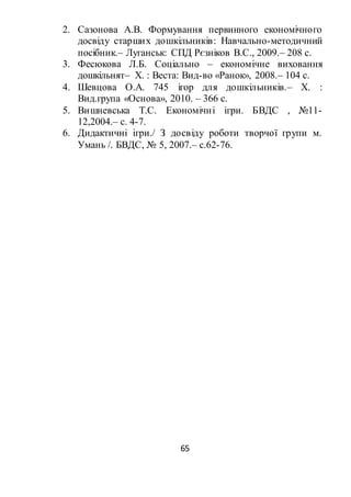 65
2. Сазонова А.В. Формування первинного економічного
досвіду старших дошкільників: Навчально-методичний
посібник.– Луганськ: СПД Рєзніков В.С., 2009.– 208 с.
3. Фесюкова Л.Б. Соціально – економічне виховання
дошкільнят– Х. : Веста: Вид-во «Ранок», 2008.– 104 с.
4. Шевцова О.А. 745 ігор для дошкільників.– Х. :
Вид.група «Основа», 2010. – 366 с.
5. Вишневська Т.С. Економічні ігри. БВДС , №11-
12,2004.– с. 4-7.
6. Дидактичні ігри./ З досвіду роботи творчої групи м.
Умань /. БВДС, № 5, 2007.– с.62-76.
 