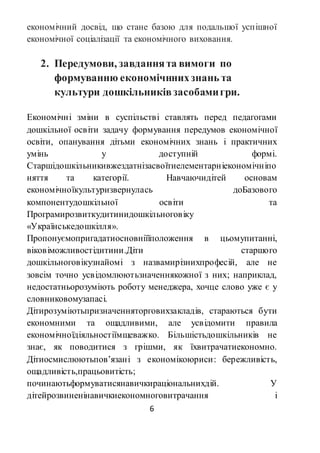 6
економічний досвід, що стане базою для подальшої успішної
економічної соціалізації та економічного виховання.
2. Передумови, завданнята вимоги по
формуванню економічннихзнань та
культури дошкільниківзасобамигри.
Економічні зміни в суспільстві ставлять перед педагогами
дошкільної освіти задачу формування передумов економічної
освіти, опанування дітьми економічних знань і практичних
умінь у доступній формі.
Старшідошкільникивжездатнізасвоїтиелементарніекономічніпо
няття та категорії. Навчаючидітей основам
економічноїкультуризвернулась доБазового
компонентудошкільної освіти та
Програмирозвиткудитинидошкільноговіку
«Українськедошкілля».
Пропонуємопригадатиосновніїїположення в цьомупитанні,
віковіможливостідитини.Діти старшого
дошкільноговікузнайомі з назвамирізнихпрофесій, але не
зовсім точно усвідомлюютьзначеннякожної з них; наприклад,
недостатньорозуміють роботу менеджера, хочце слово уже є у
словниковомузапасі.
Дітирозуміютьпризначенняторговихзакладів, стараються бути
економними та ощадливими, але усвідомити правила
економічноїдіяльностіїмщеважко. Більшістьдошкільників не
знає, як поводитися з грішми, як їхвитрачатиекономно.
Дітиосмислюютьпов’язані з економікоюриси: бережливість,
ощадливість,працьовитість;
починаютьформуватисянавичкираціональнихдій. У
дітейрозвиненінавичкиекономноговитрачання і
 
