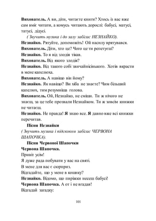 101
Вихователь. А ви, діти, читаєте книги? Хтось із вас вже
сам вміє читати, а комусь читають дорослі: бабусі, матусі,
татусі, дідусі.
( Звучить музика і до залу забігає НЕЗНАЙКО).
Незнайко. Рятуйте, допоможіть! Ой насилу врятувався.
Вихователь. Діти, хто це? Чого це ти репетуєш?
Незнайко. То я від злодія тікав.
Вихователь. Від якого злодія?
Незнайко. Від такого собі звичайнісінького. Хотів вкрасти
в мене капелюха.
Вихователь. А навіщо він йому?
Незнайко. Як навіщо? Ви хіба не знаєте? Чим більший
капелюх, тим розумніша голова.
Вихователь. Ой, Незнайко, не сміши. Ти ж нічого не
знаєш, за це тебе прозвали Незнайком. Ти ж зовсім книжки
не читаєш.
Незнайко. Не правда! Я знаю все. Я давно вже всі книжки
перечитав.
Пісня Незнайки
( Звучить музика і підскоком забігає ЧЕРВОНА
ШАПОЧКА).
Пісня Червоної Шапочки
Червона Шапочка.
Привіт усім!
Я дуже рада побувати у вас на святі.
В мене для вас є сюрприз.
Відгадайте, що у мене в кошику?
Незнайко. Відомо, що пиріжки несеш бабусі!
Червона Шапочка. А от і не вгадав!
Відгадай загадку:
 