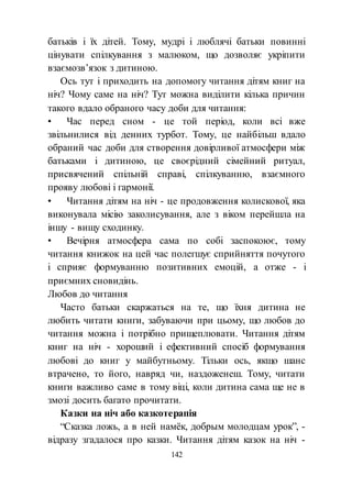 142
батьків і їх дітей. Тому, мудрі і люблячі батьки повинні
цінувати спілкування з малюком, що дозволяє укріпити
взаємозв’язок з дитиною.
Ось тут і приходить на допомогу читання дітям книг на
ніч? Чому саме на ніч? Тут можна виділити кілька причин
такого вдало обраного часу доби для читання:
• Час перед сном - це той період, коли всі вже
звільнилися від денних турбот. Тому, це найбільш вдало
обраний час доби для створення довірливої атмосфери між
батьками і дитиною, це своєрідний сімейний ритуал,
присвячений спільній справі, спілкуванню, взаємного
прояву любові і гармонії.
• Читання дітям на ніч - це продовження колискової, яка
виконувала місію заколисування, але з віком перейшла на
іншу - вищу сходинку.
• Вечірня атмосфера сама по собі заспокоює, тому
читання книжок на цей час полегшує сприйняття почутого
і сприяє формуванню позитивних емоцій, а отже - і
приємних сновидінь.
Любов до читання
Часто батьки скаржаться на те, що їхня дитина не
любить читати книги, забуваючи при цьому, що любов до
читання можна і потрібно прищеплювати. Читання дітям
книг на ніч - хороший і ефективний спосіб формування
любові до книг у майбутньому. Тільки ось, якщо шанс
втрачено, то його, навряд чи, наздоженеш. Тому, читати
книги важливо саме в тому віці, коли дитина сама ще не в
змозі досить багато прочитати.
Казки на ніч або казкотерапія
“Сказка ложь, а в ней намёк, добрым молодцам урок”, -
відразу згадалося про казки. Читання дітям казок на ніч -
 