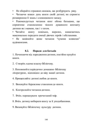 144
• Не обирайте страшних книжок, що розбурхують уяву.
• Читаючи кожен день книги своїй дитині, ви сприяєте
розширенню її знань і словникового запасу.
• Рекомендується читання книг обома батьками, що
сприятиме становленню тісного душевного контакту
дитини як з мамою, так і з татом.
• Читайте книгу повільно, виразно, намагаючись
максимально передати емоції діючих героїв і обстановки.
• Не замінюйте живе читання “сухими млявими”
аудіокнигами.
8.2. Поради для батьків
1. Починаючи від народження дитини, постійно купуйте
книги.
2. Створіть вдома власну бібліотеку.
3. Поповнюйте періодично домашню бібліотеку
літературою, відповідно до віку вашої дитини.
4. Прищепляйте дитині любов до книги.
5. Виховуйте бережливе ставлення до книги.
6. Контролюйте читання дитини.
7. Вчіть переказувати прочитаний твір.
8. Вчіть дитину вибирати книгу за її уподобаннями.
9. Виховуйте бібліотечну культуру дитини.
 