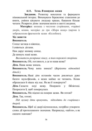 56
4.11. Тема. В пошуках казки
Завдання. Розвитку мовлення та формувати
пізнавальний інтерес. Виховувати бережливе ставлення до
книги, уміння цінувати людську працю, бажання більше
читати. Розкрити дітям значення книги в житті людини;
Матеріал: книжка з чистими сторінками, «чарівні
двері», кошик, матеріал до гри «Збери казку» (картки із
зображенням фрагментів казки «Колобок»).
Хід заняття
Вихователь
Сонце загляда в віконце,
І сміються дітлахи.
Нам дарує книжку сонце,
Де живуть наші казки.
Вихователь розкриває книгу, а там порожні сторінки.
Вихователь. Ой, погляньте, а де ж наша казка?
Діти. Наша казка зникла.
Вихователь. Чому вона зникла? (Варіанти відповідей
дітей.)
Вихователь. Наші діти останнім часом дивляться дуже
багато мультфільмів, а казок майже не читають. Казка
образилася й пішла від нас. Як же її повернути?
Діти. Скласти ноуі казку. Пошукати у бібліотеці.
Попросити її, щоб повернулася.
Вихователь. Ми підемо на пошуки казки. Ви готові?
Діти. Так, готові.
Під музику діти крокують, підходять до «чарівних»
дверей.
Вихователь. Щоб ці двері відчинилися, потрібно утворити
слова дії протилежного значення. Наприклад, «зайти», а як
сказати навпаки?
 