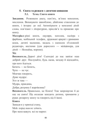 80
5. Свята та розваги з дитячою книжкою
5.1. Тема. Свято книги
Завдання. Розвивати увагу, пам’ять, зв’язне мовлення,
мислення. Виховувати шанобливе, дбайливе ставлення до
книги, і інтерес до неї. Активізувати у мовленні дітей
слова, пов’язані з літературою, прислів’я та приказки про
книгу.
Матеріал: різні книги, окуляри, пензлик, палітра з
фарбами, мобільний телефон, друковані аркуші з уривками
казок, дитячі малюнки, медаль з написом «Головний
редактор», костюми (для дорослого — міліціонера, для
дітей — Незнайка, ворони).
Хід
Вихователь. Дорогі діти! Сьогодні до нас завітає наш
добрий друг. Послухайте, будь ласка, загадку й відгадайте,
про кого йдеться.
Бачить — не бачить,
Чути — не чує.
Мовчки говорить,
Дуже мудрує.
Хто ж така —
Мудра, правдива,
Добра, розумна І жартівлива?
Вихователь. Правильно, це Книга! Тож запрошуємо її до
нас на свято! Під оплески заходить дитина, тримаючи у
руках розкриту книгу та говорить від її імені.
Книга
Завжди я у пригоді стану,
Моїх порад вам не злічить.
Про мене кажуть всі не марно:
 