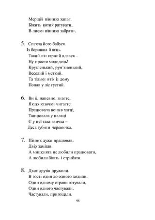 98
Мерщій півника хапає.
Біжить котик рятувати,
В лиски півника забрати.
5. Спекла його бабуся
Із борошна й яєць.
Такий він гарний вдався –
Ну просто молодець!
Кругленький, рум’яненький,
Веселий і меткий.
Та тільки втік із дому
Попав у ліс густий.
6. Ви її, напевно, знаєте,
Якщо казочки читаєте.
Працювала вона в хатці,
Танцювала у палаці
Є у неї така звичка –
Десь губити черевичка.
7. Півник дуже працював,
Двір замітав.
А мишенята не любили працювати,
А любили бігать і стрибати.
8. Двоє друзів дружили.
В гості один до одного ходили.
Один одному страви готували,
Один одного частували.
Частували, пригощали.
 
