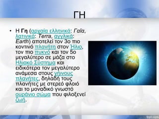 ΓΗ
• Η Γη (αρχαία ελληνικά: Γαῖα,
λατινικά: Terra, αγγλικά:
Earth) αποτελεί τον 3ο πιο
κοντινό πλανήτη στον Ήλιο,
τον πιο πυκνό και τον 5ο
μεγαλύτερο σε μάζα στο
Ηλιακό Σύστημα και
ειδικότερα τον μεγαλύτερο
ανάμεσα στους γήινους
πλανήτες, δηλαδή τους
πλανήτες με στερεό φλοιό
και το μοναδικό γνωστό
ουράνιο σώμα που φιλοξενεί
ζωή.
 